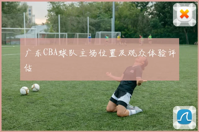 广东CBA球队主场位置及观众体验评估