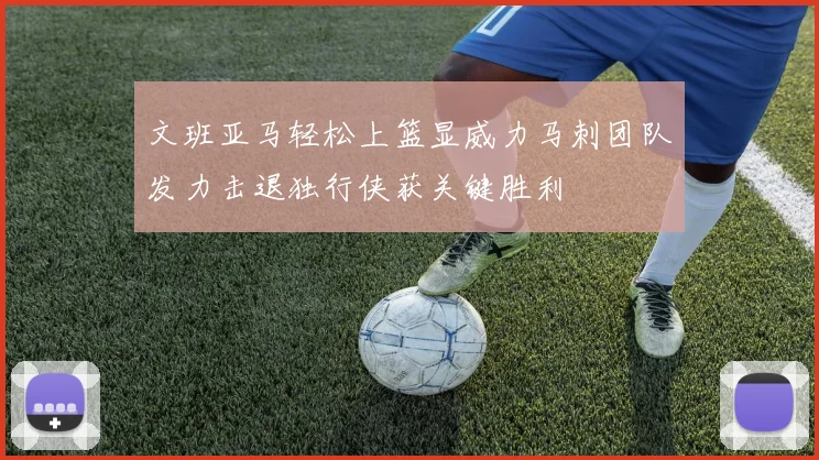 文班亚马轻松上篮显威力马刺团队发力击退独行侠获关键胜利